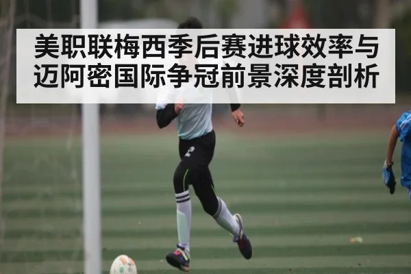 美职联梅西季后赛进球效率与迈阿密国际争冠前景深度剖析