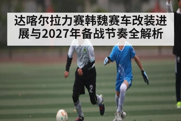 达喀尔拉力赛韩魏赛车改装进展与2027年备战节奏全解析