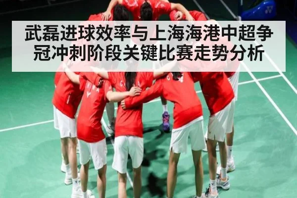 武磊进球效率与上海海港中超争冠冲刺阶段关键比赛走势分析